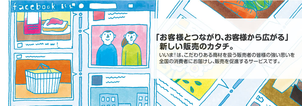 「お客様とつながり、お客様から広がる」新しい販売のカタチ。いいま！はこだわりのある商材を扱う販売者の皆様の強い思いを全国の消費者にお届けし、販売を促進するサービスです。人と人とのつながりを生かした、Facebookならではのソーシャルコマースを開始しましょう。